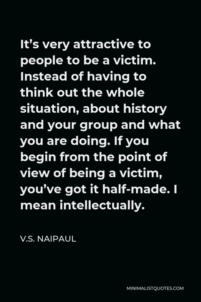 V.S. Naipaul Quote - It’s very attractive to people to be a victim. Instead of having to think out the whole situation, about history and your group and what you are doing. If you begin from the point of view of being a victim, you’ve got it half-made. I mean intellectually.