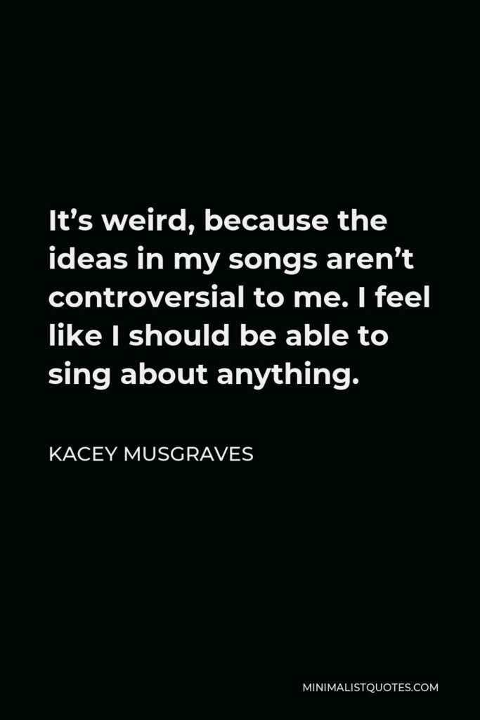 Kacey Musgraves Quote - It’s weird, because the ideas in my songs aren’t controversial to me. I feel like I should be able to sing about anything.