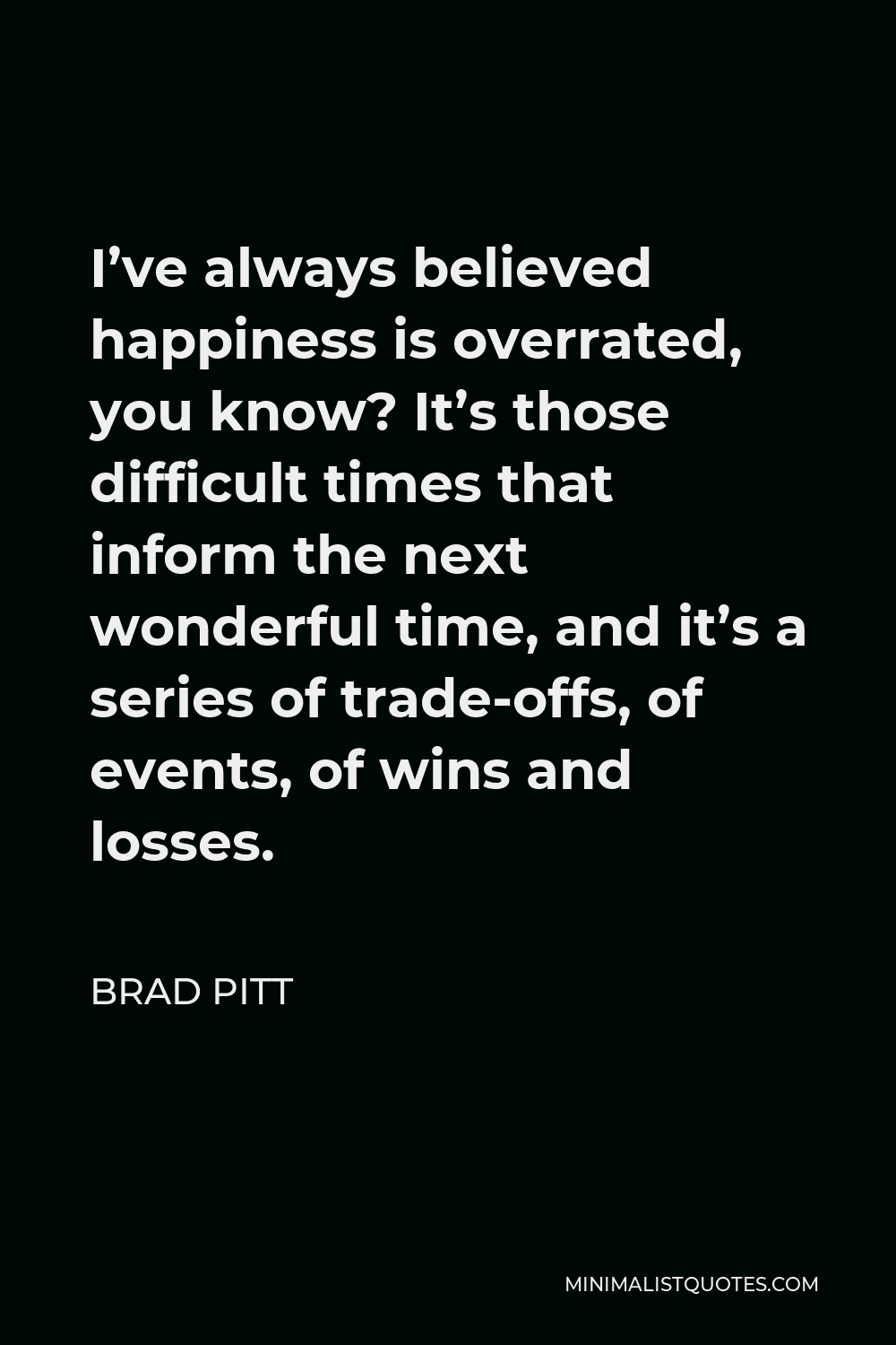 Brad Pitt Quote - I’ve always believed happiness is overrated, you know? It’s those difficult times that inform the next wonderful time, and it’s a series of trade-offs, of events, of wins and losses.