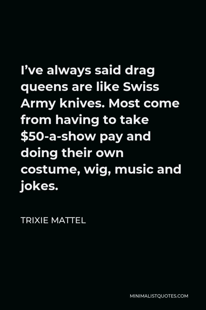 Trixie Mattel Quote - I’ve always said drag queens are like Swiss Army knives. Most come from having to take $50-a-show pay and doing their own costume, wig, music and jokes.