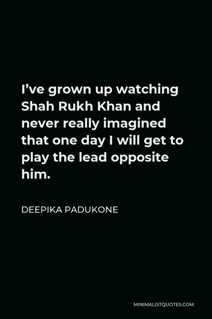 Deepika Padukone Quote - I’ve grown up watching Shah Rukh Khan and never really imagined that one day I will get to play the lead opposite him.