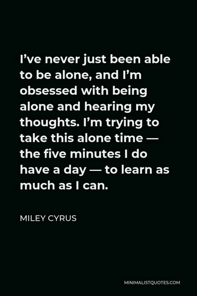 Miley Cyrus Quote - I’ve never just been able to be alone, and I’m obsessed with being alone and hearing my thoughts. I’m trying to take this alone time — the five minutes I do have a day — to learn as much as I can.
