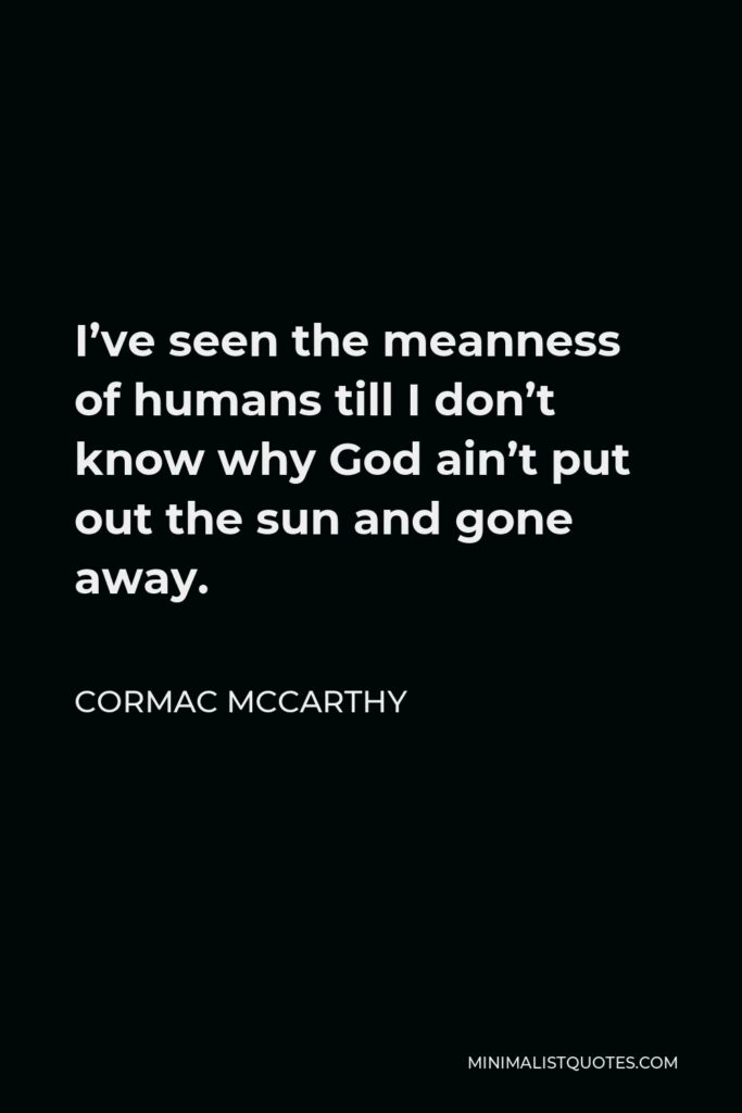 Cormac McCarthy Quote - I’ve seen the meanness of humans till I don’t know why God ain’t put out the sun and gone away.