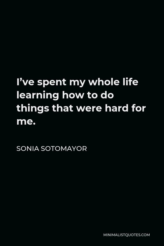 Sonia Sotomayor Quote - I’ve spent my whole life learning how to do things that were hard for me.