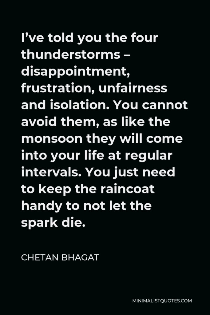 Chetan Bhagat Quote - I’ve told you the four thunderstorms – disappointment, frustration, unfairness and isolation. You cannot avoid them, as like the monsoon they will come into your life at regular intervals. You just need to keep the raincoat handy to not let the spark die.