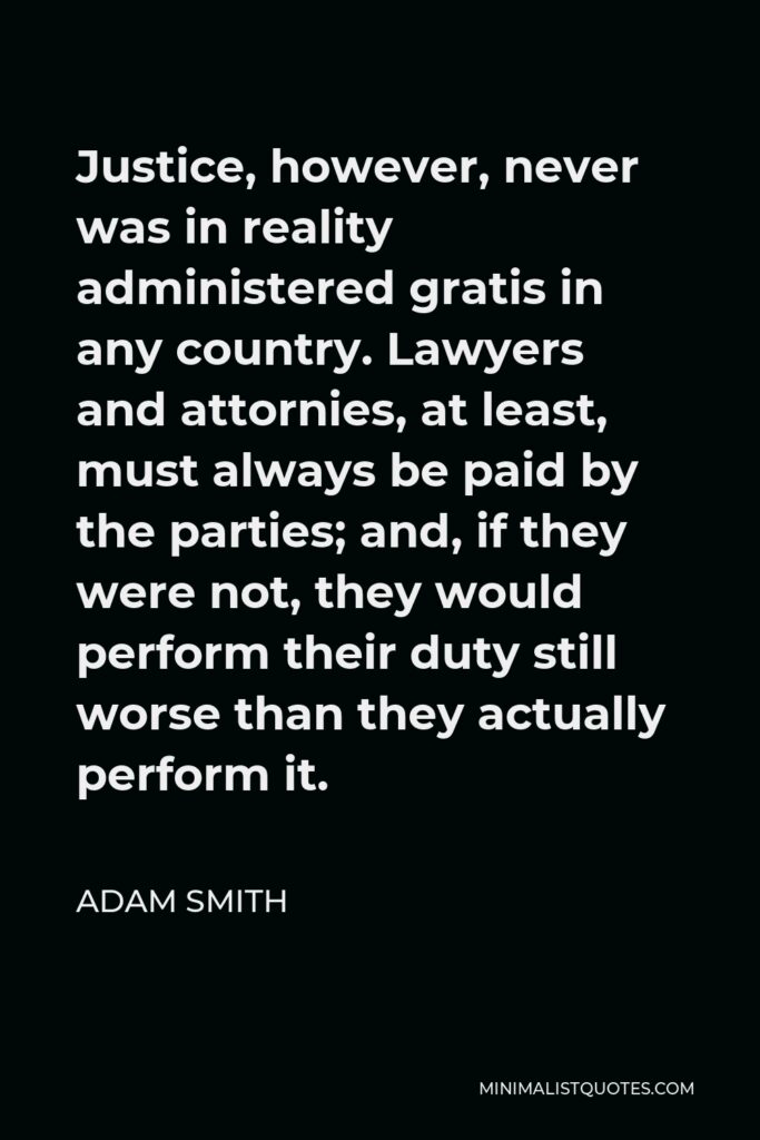 Adam Smith Quote - Justice, however, never was in reality administered gratis in any country. Lawyers and attornies, at least, must always be paid by the parties; and, if they were not, they would perform their duty still worse than they actually perform it.