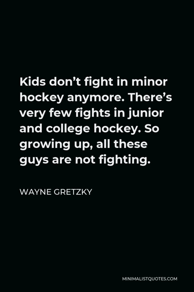 Wayne Gretzky Quote - Kids don’t fight in minor hockey anymore. There’s very few fights in junior and college hockey. So growing up, all these guys are not fighting.
