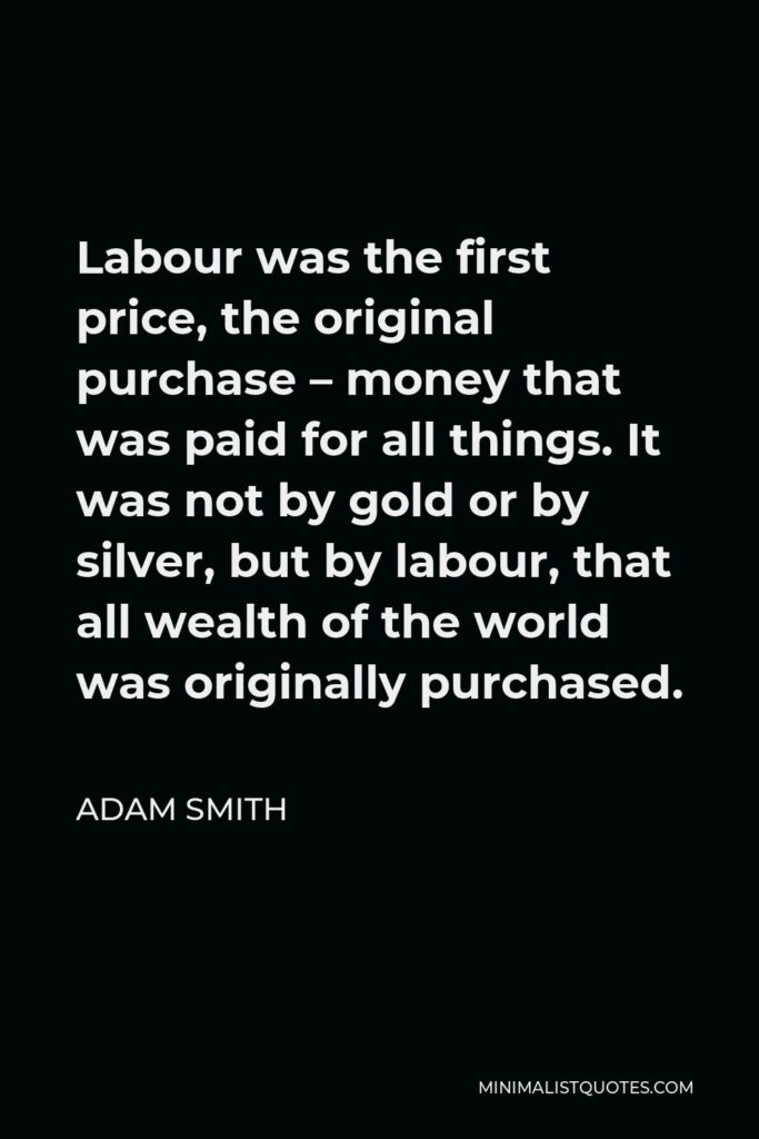 Adam Smith Quote - Labour was the first price, the original purchase – money that was paid for all things. It was not by gold or by silver, but by labour, that all wealth of the world was originally purchased.