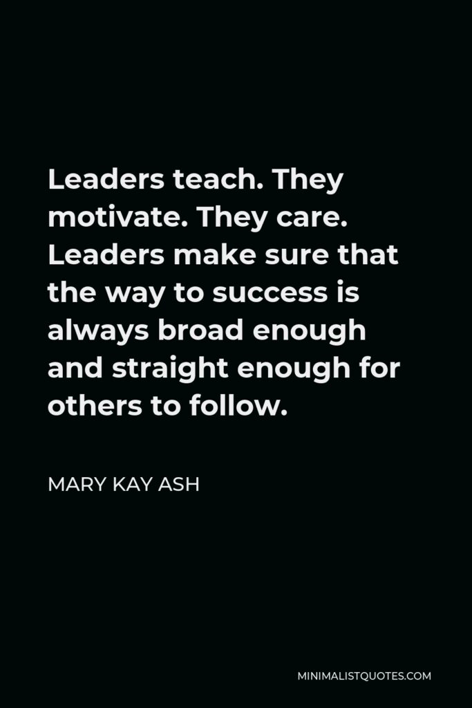 Mary Kay Ash Quote - Leaders teach. They motivate. They care. Leaders make sure that the way to success is always broad enough and straight enough for others to follow.