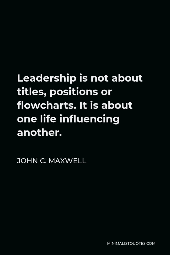 John C. Maxwell Quote - Leadership is not about titles, positions or flowcharts. It is about one life influencing another.