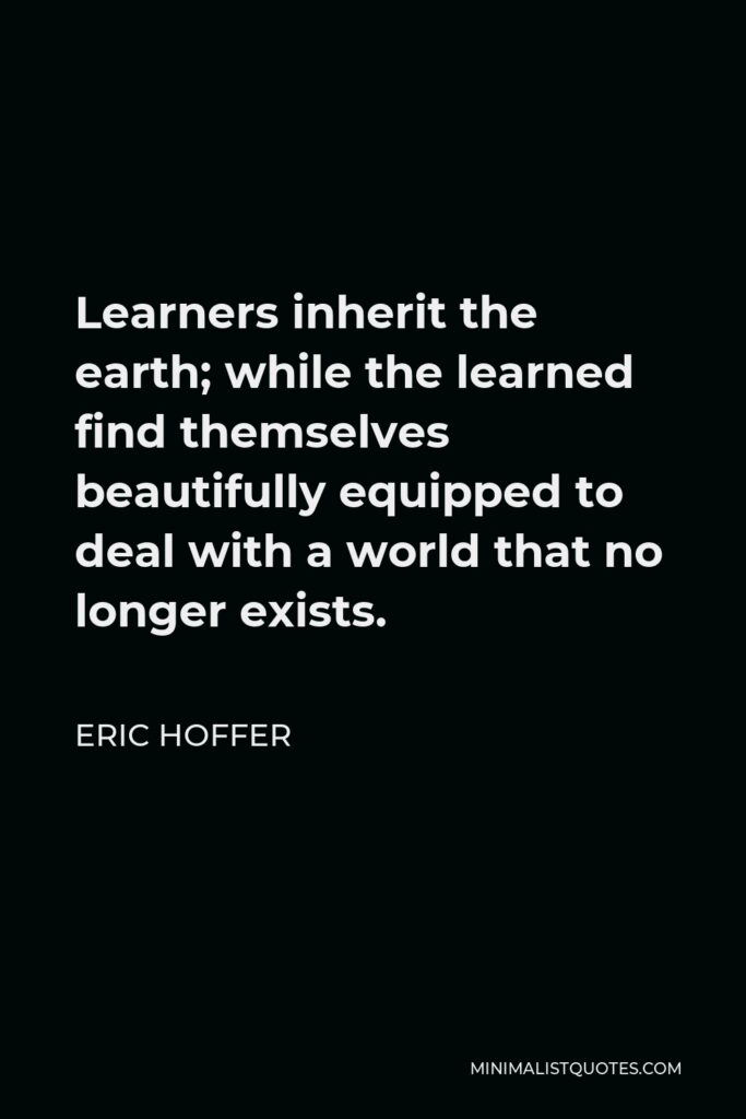 Eric Hoffer Quote - Learners inherit the earth; while the learned find themselves beautifully equipped to deal with a world that no longer exists.