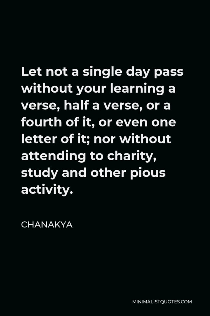 Chanakya Quote - Let not a single day pass without your learning a verse, half a verse, or a fourth of it, or even one letter of it; nor without attending to charity, study and other pious activity.