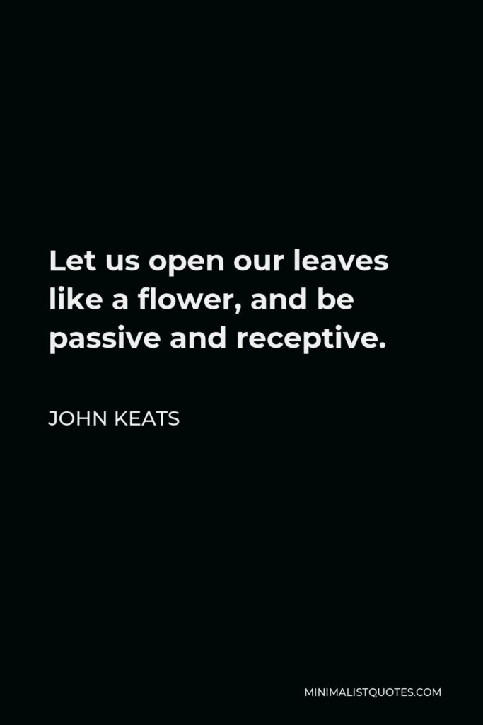John Keats Quote - Let us open our leaves like a flower, and be passive and receptive.