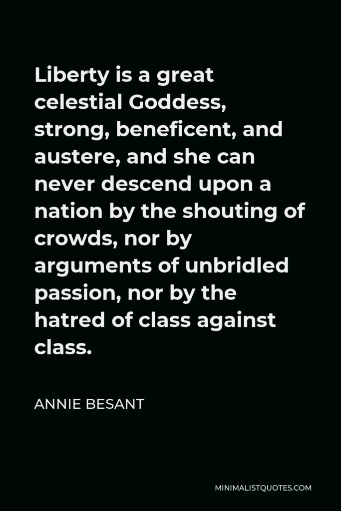 Annie Besant Quote - Liberty is a great celestial Goddess, strong, beneficent, and austere, and she can never descend upon a nation by the shouting of crowds, nor by arguments of unbridled passion, nor by the hatred of class against class.