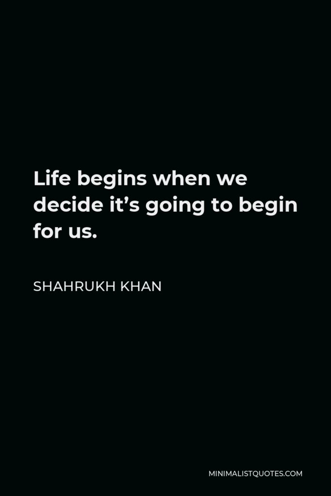 Shahrukh Khan Quote - Life begins when we decide it’s going to begin for us.