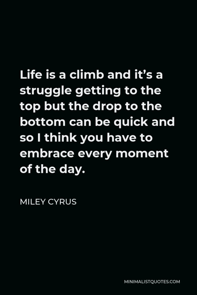 Miley Cyrus Quote - Life is a climb and it’s a struggle getting to the top but the drop to the bottom can be quick and so I think you have to embrace every moment of the day.