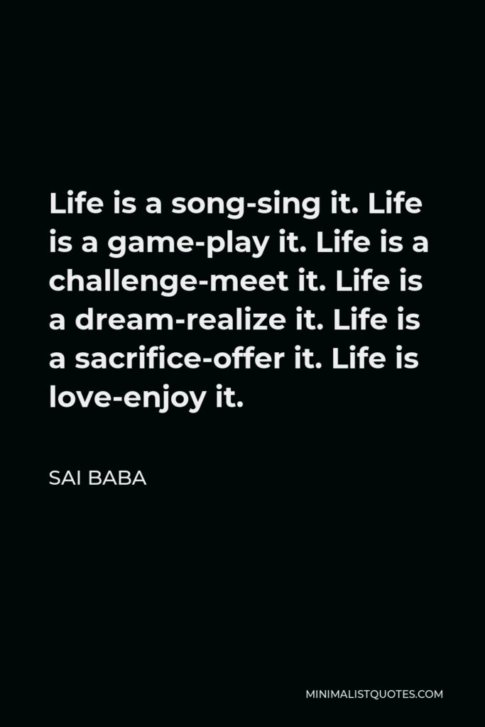 Sai Baba Quote - Life is a song-sing it. Life is a game-play it. Life is a challenge-meet it. Life is a dream-realize it. Life is a sacrifice-offer it. Life is love-enjoy it.