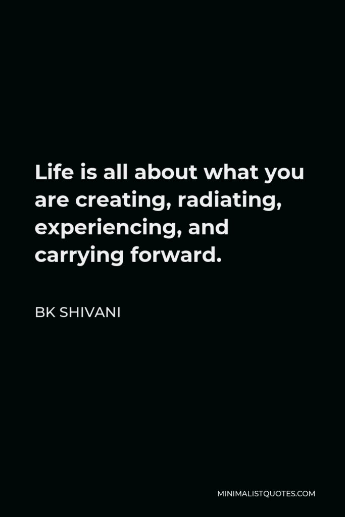 BK Shivani Quote - Life is all about what you are creating, radiating, experiencing, and carrying forward.