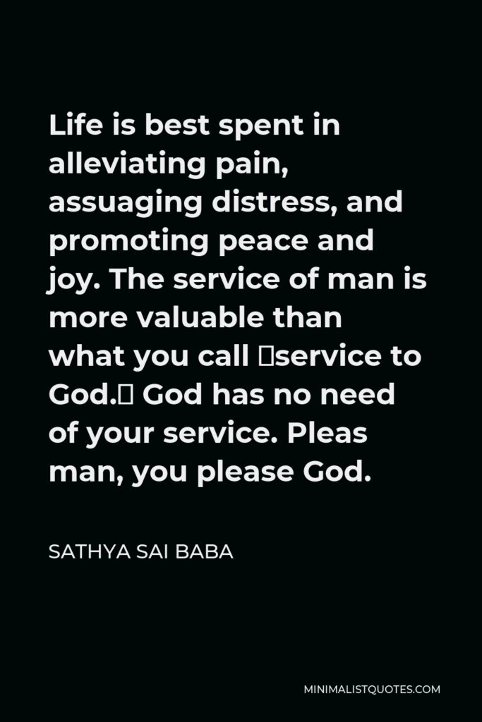 Sathya Sai Baba Quote - Life is best spent in alleviating pain, assuaging distress, and promoting peace and joy. The service of man is more valuable than what you call service to God. God has no need of your service. Pleas man, you please God.