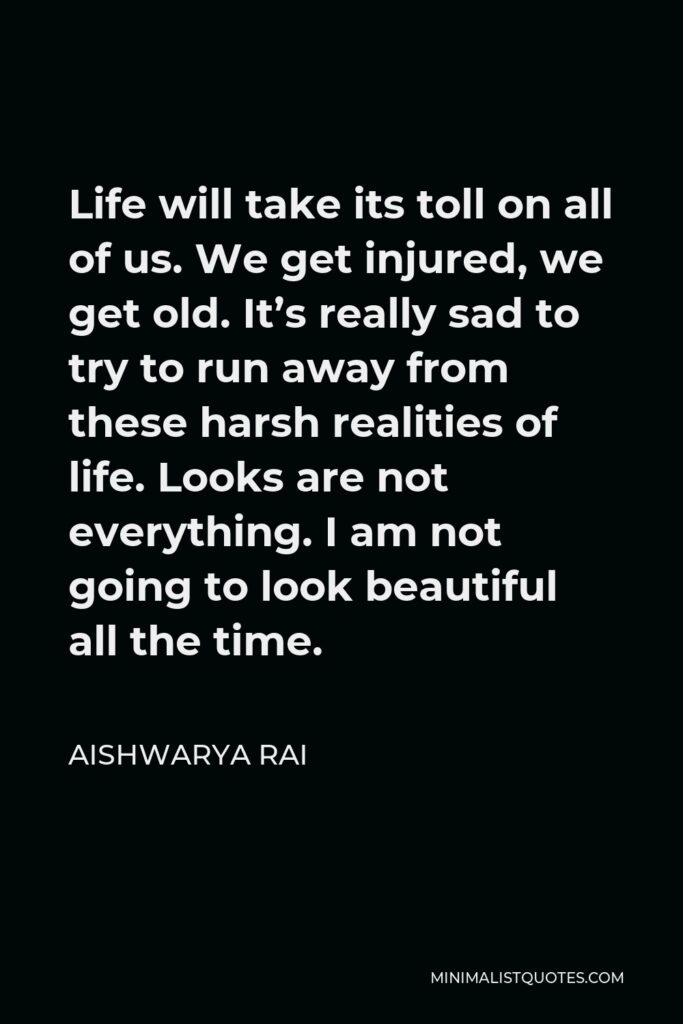 Aishwarya Rai Quote - Life will take its toll on all of us. We get injured, we get old. It’s really sad to try to run away from these harsh realities of life. Looks are not everything. I am not going to look beautiful all the time.