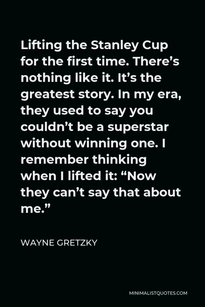 Wayne Gretzky Quote - Lifting the Stanley Cup for the first time. There’s nothing like it. It’s the greatest story. In my era, they used to say you couldn’t be a superstar without winning one. I remember thinking when I lifted it: “Now they can’t say that about me.”