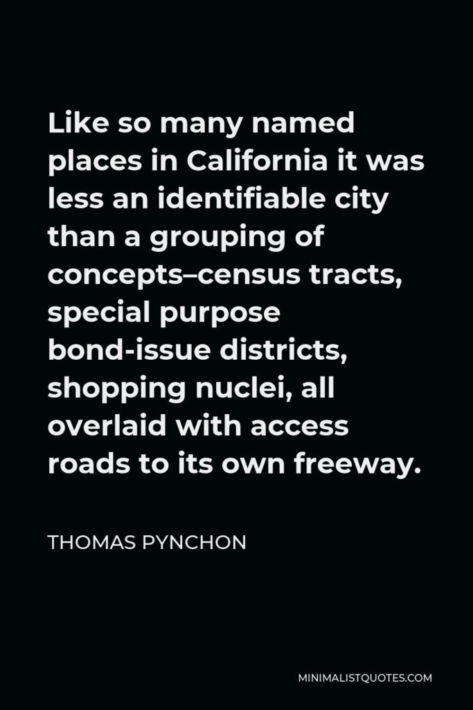 Thomas Pynchon Quote - Like so many named places in California it was less an identifiable city than a grouping of concepts–census tracts, special purpose bond-issue districts, shopping nuclei, all overlaid with access roads to its own freeway.