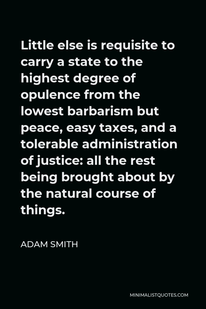 Adam Smith Quote - Little else is requisite to carry a state to the highest degree of opulence from the lowest barbarism but peace, easy taxes, and a tolerable administration of justice: all the rest being brought about by the natural course of things.