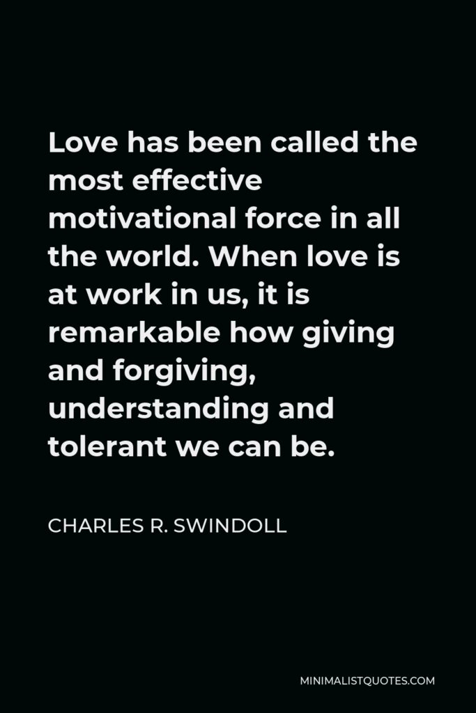 Charles R. Swindoll Quote - Love has been called the most effective motivational force in all the world. When love is at work in us, it is remarkable how giving and forgiving, understanding and tolerant we can be.