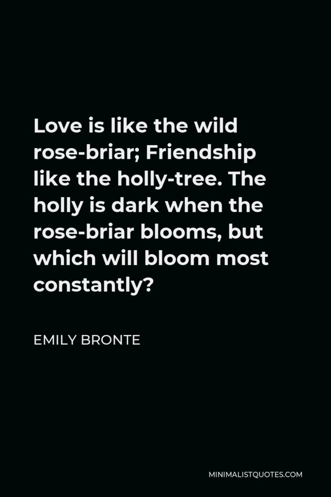Emily Bronte Quote - Love is like the wild rose-briar; Friendship like the holly-tree. The holly is dark when the rose-briar blooms, but which will bloom most constantly?