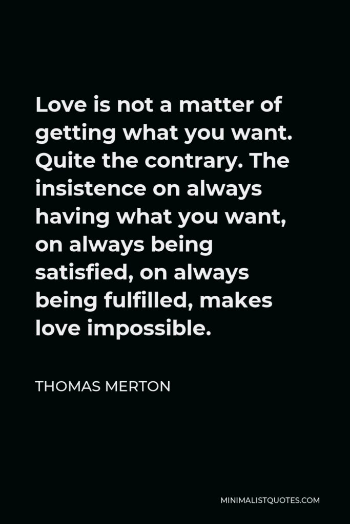 Thomas Merton Quote - Love is not a matter of getting what you want. Quite the contrary. The insistence on always having what you want, on always being satisfied, on always being fulfilled, makes love impossible.