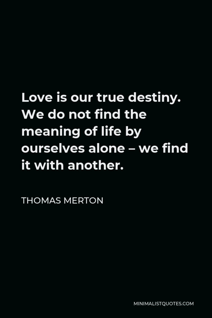 Thomas Merton Quote - Love is our true destiny. We do not find the meaning of life by ourselves alone – we find it with another.