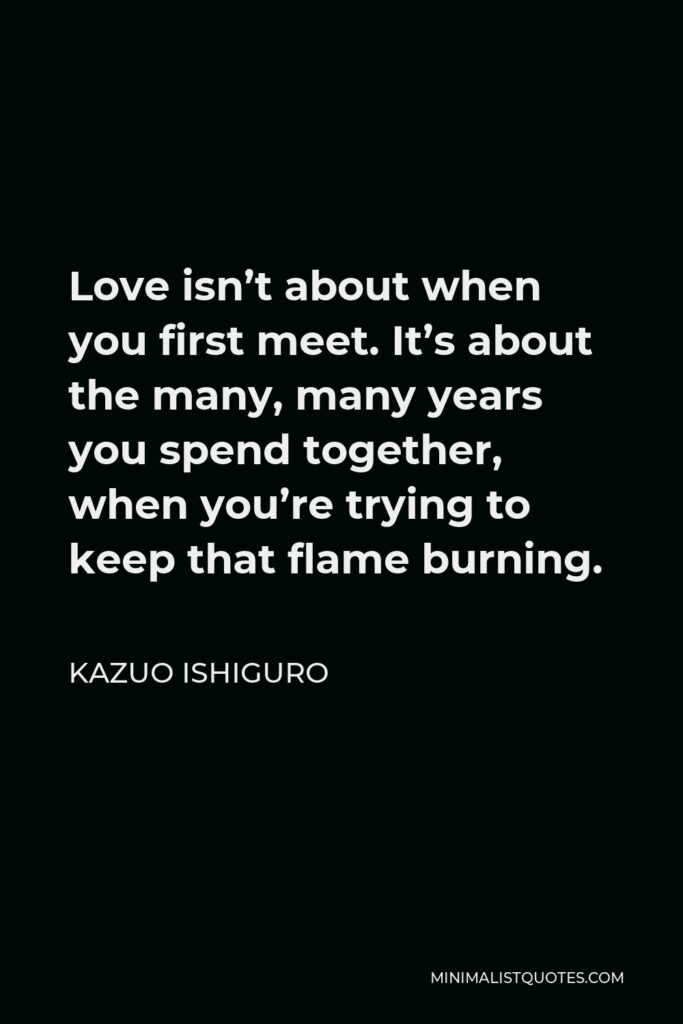 Kazuo Ishiguro Quote - Love isn’t about when you first meet. It’s about the many, many years you spend together, when you’re trying to keep that flame burning.