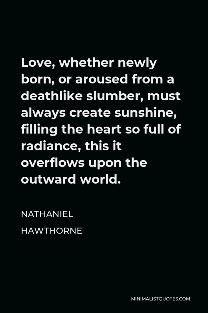 Nathaniel Hawthorne Quote - Love, whether newly born, or aroused from a deathlike slumber, must always create sunshine, filling the heart so full of radiance, this it overflows upon the outward world.