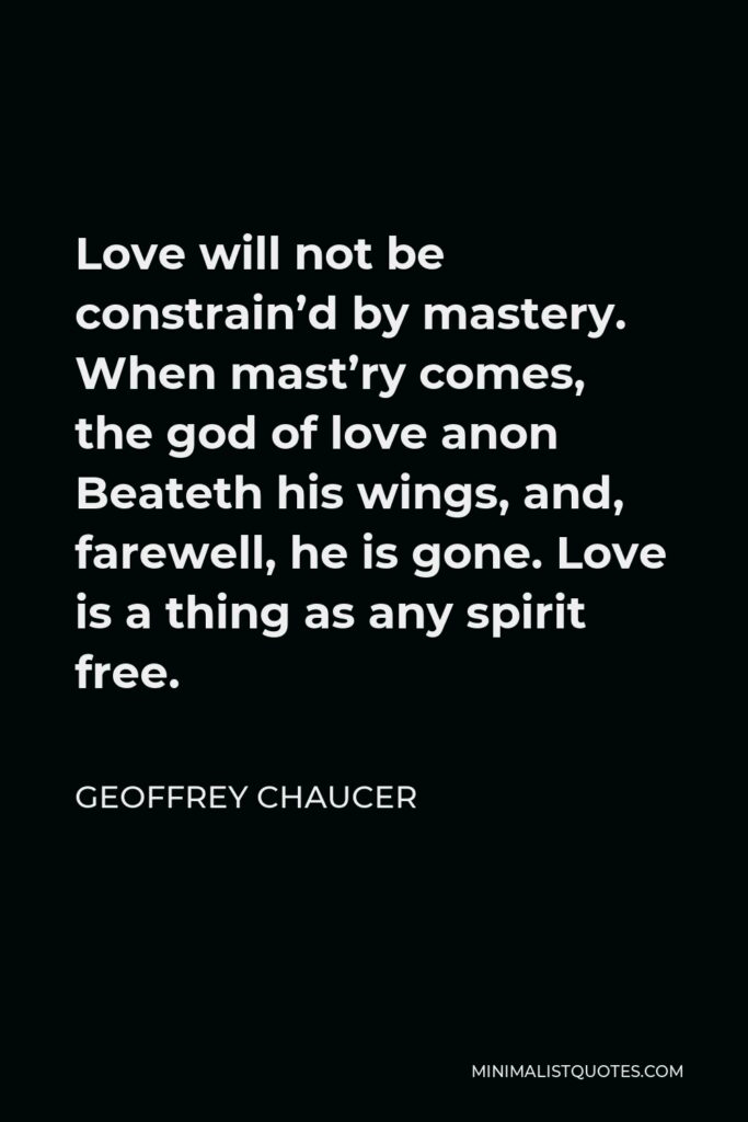 Geoffrey Chaucer Quote - Love will not be constrain’d by mastery. When mast’ry comes, the god of love anon Beateth his wings, and, farewell, he is gone. Love is a thing as any spirit free.