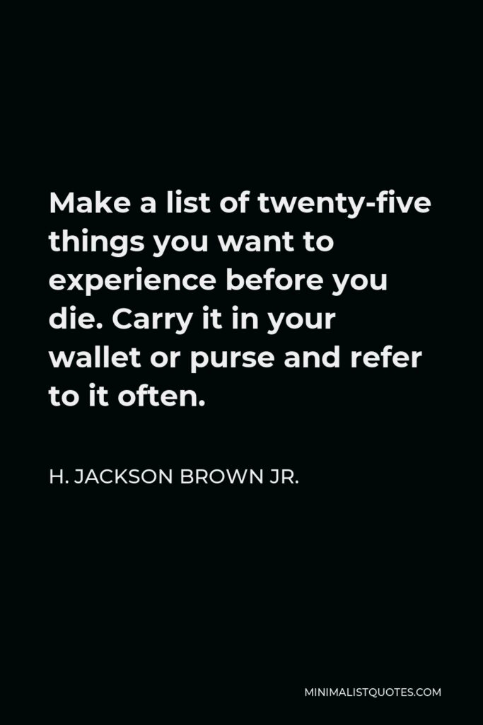 H. Jackson Brown Jr. Quote - Make a list of twenty-five things you want to experience before you die. Carry it in your wallet or purse and refer to it often.