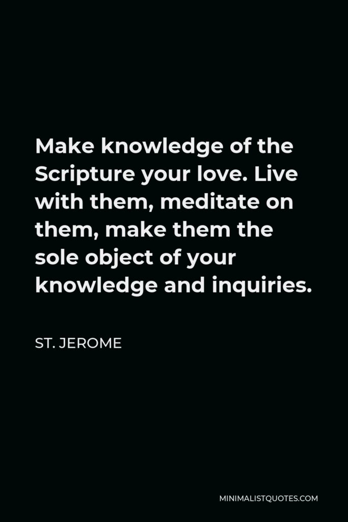 St. Jerome Quote - Make knowledge of the Scripture your love. Live with them, meditate on them, make them the sole object of your knowledge and inquiries.