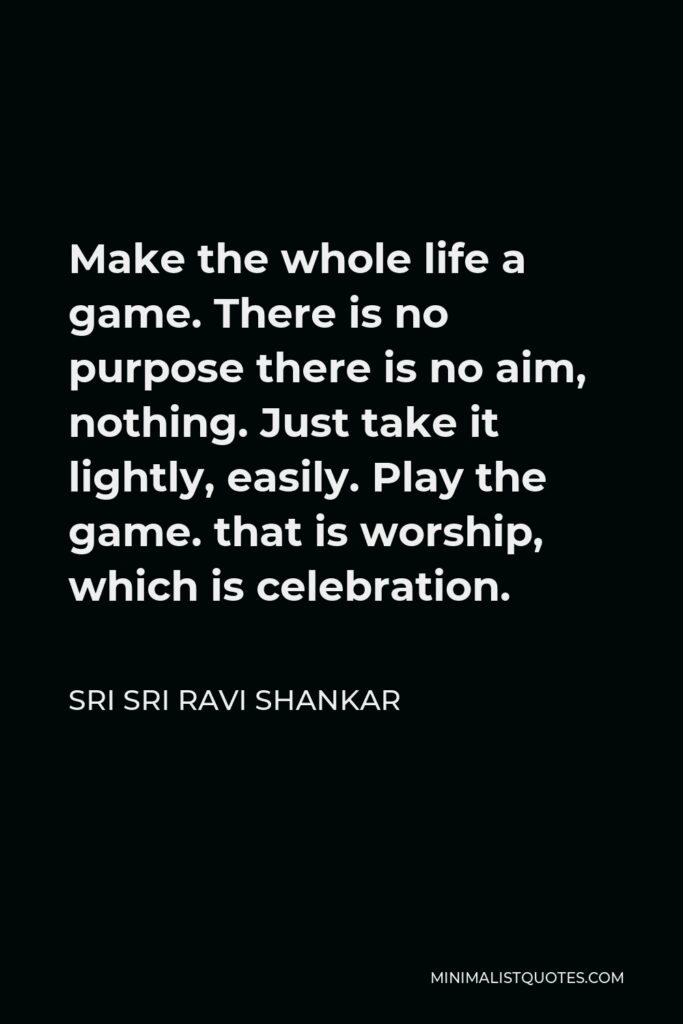 Sri Sri Ravi Shankar Quote - Make the whole life a game. There is no purpose there is no aim, nothing. Just take it lightly, easily. Play the game. that is worship, which is celebration.
