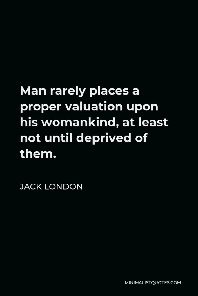 Jack London Quote - Man rarely places a proper valuation upon his womankind, at least not until deprived of them.