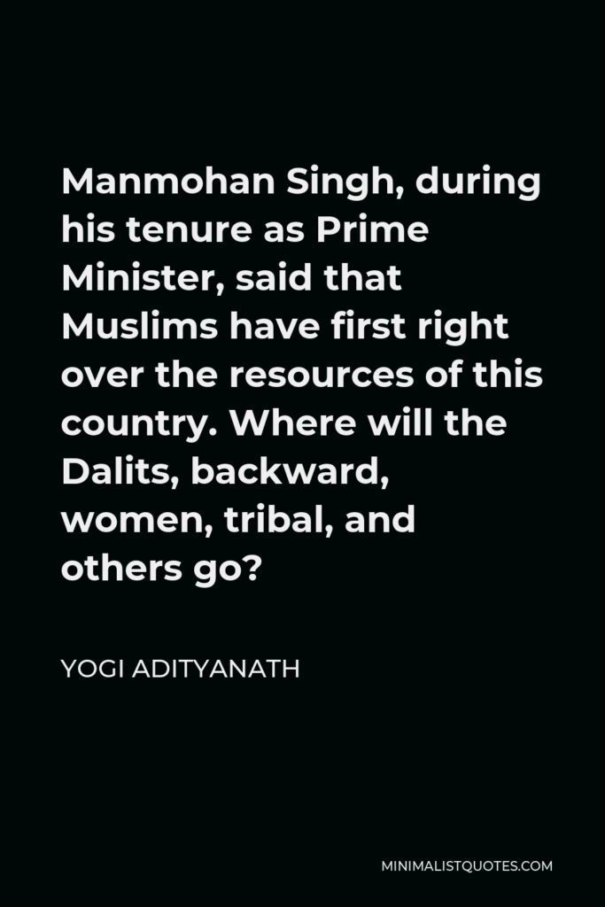 Yogi Adityanath Quote - Manmohan Singh, during his tenure as Prime Minister, said that Muslims have first right over the resources of this country. Where will the Dalits, backward, women, tribal, and others go?