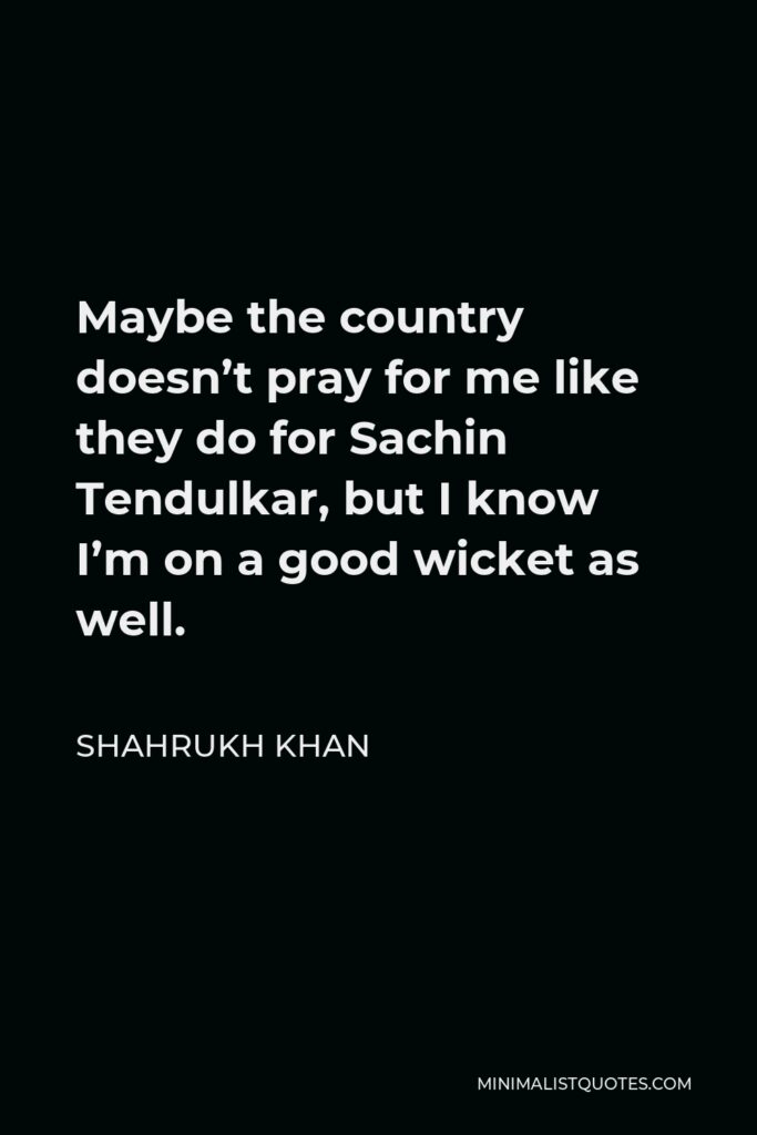 Shahrukh Khan Quote - Maybe the country doesn’t pray for me like they do for Sachin Tendulkar, but I know I’m on a good wicket as well.