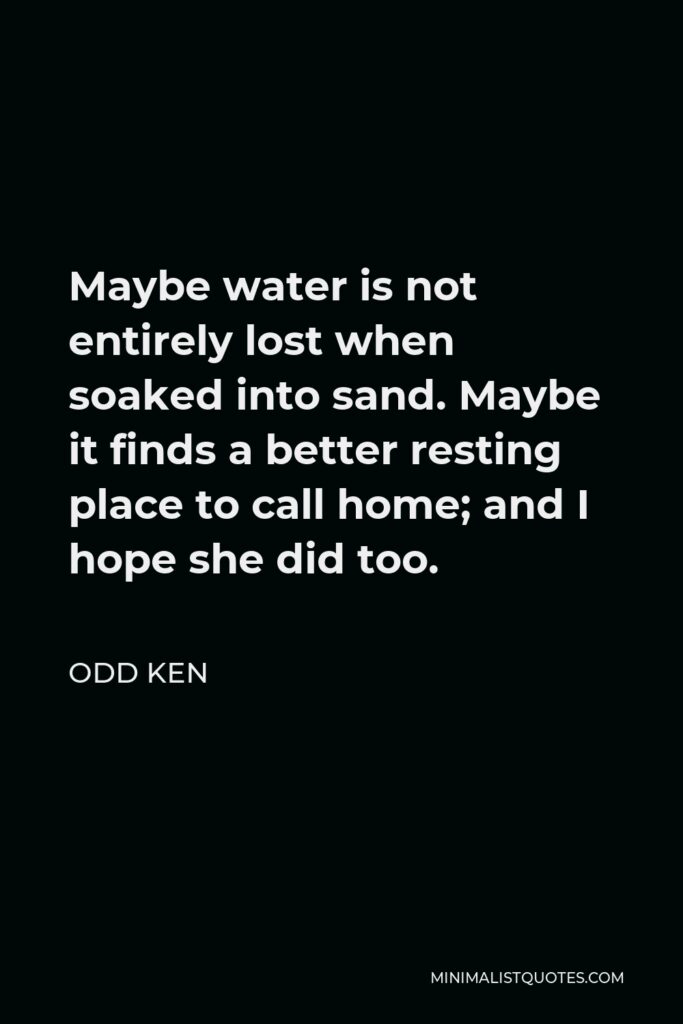 Odd Ken Quote - Maybe water is not entirely lost when soaked into sand. Maybe it finds a better resting place to call home; and I hope she did too.