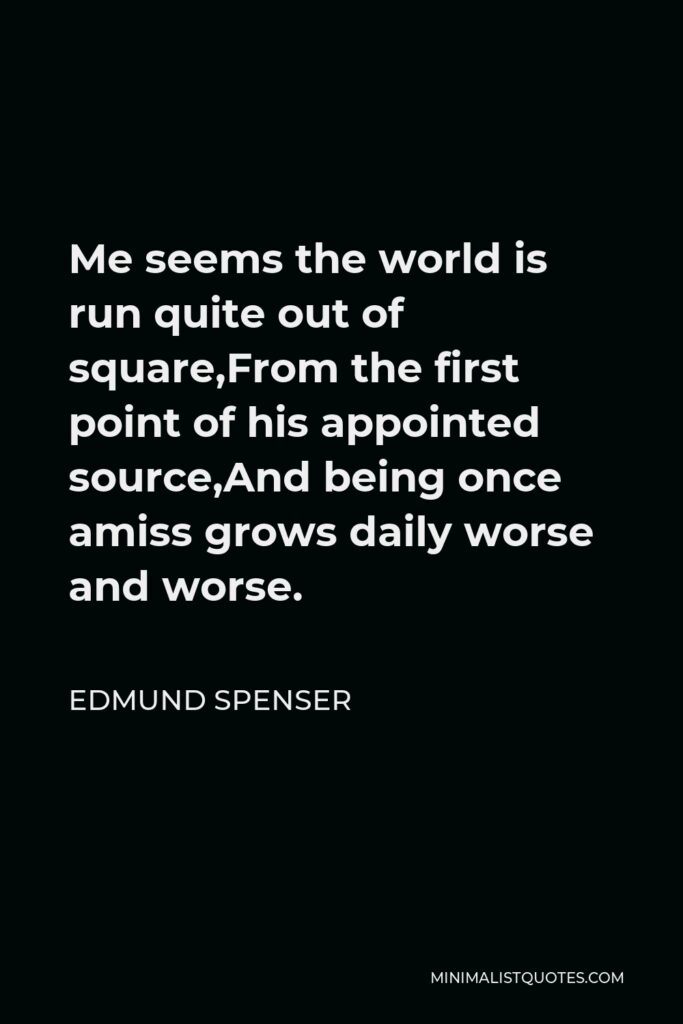 Edmund Spenser Quote - Me seems the world is run quite out of square,From the first point of his appointed source,And being once amiss grows daily worse and worse.