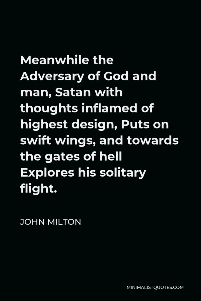 John Milton Quote - Meanwhile the Adversary of God and man, Satan with thoughts inflamed of highest design, Puts on swift wings, and towards the gates of hell Explores his solitary flight.