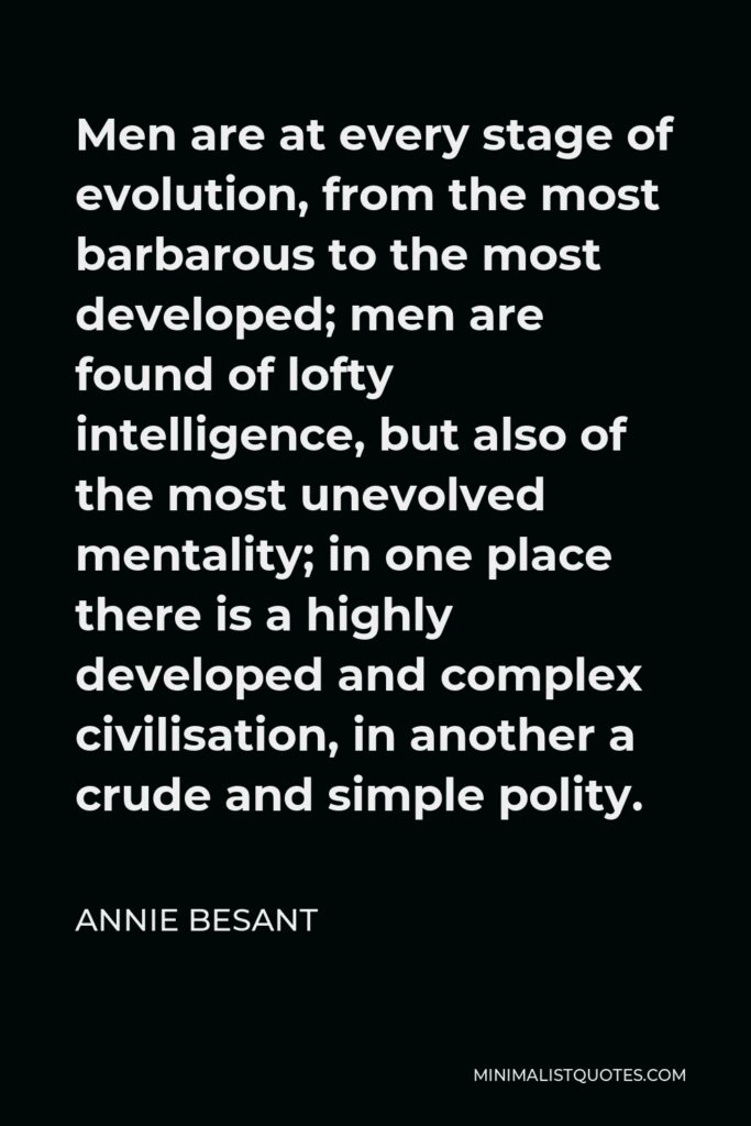 Annie Besant Quote - Men are at every stage of evolution, from the most barbarous to the most developed; men are found of lofty intelligence, but also of the most unevolved mentality; in one place there is a highly developed and complex civilisation, in another a crude and simple polity.