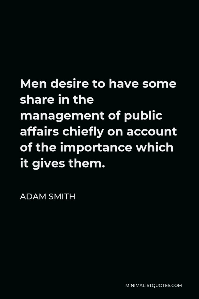 Adam Smith Quote - Men desire to have some share in the management of public affairs chiefly on account of the importance which it gives them.