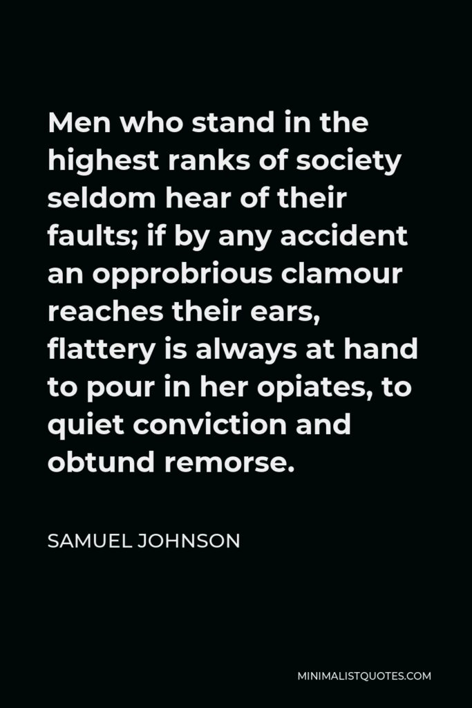 Samuel Johnson Quote - Men who stand in the highest ranks of society seldom hear of their faults; if by any accident an opprobrious clamour reaches their ears, flattery is always at hand to pour in her opiates, to quiet conviction and obtund remorse.