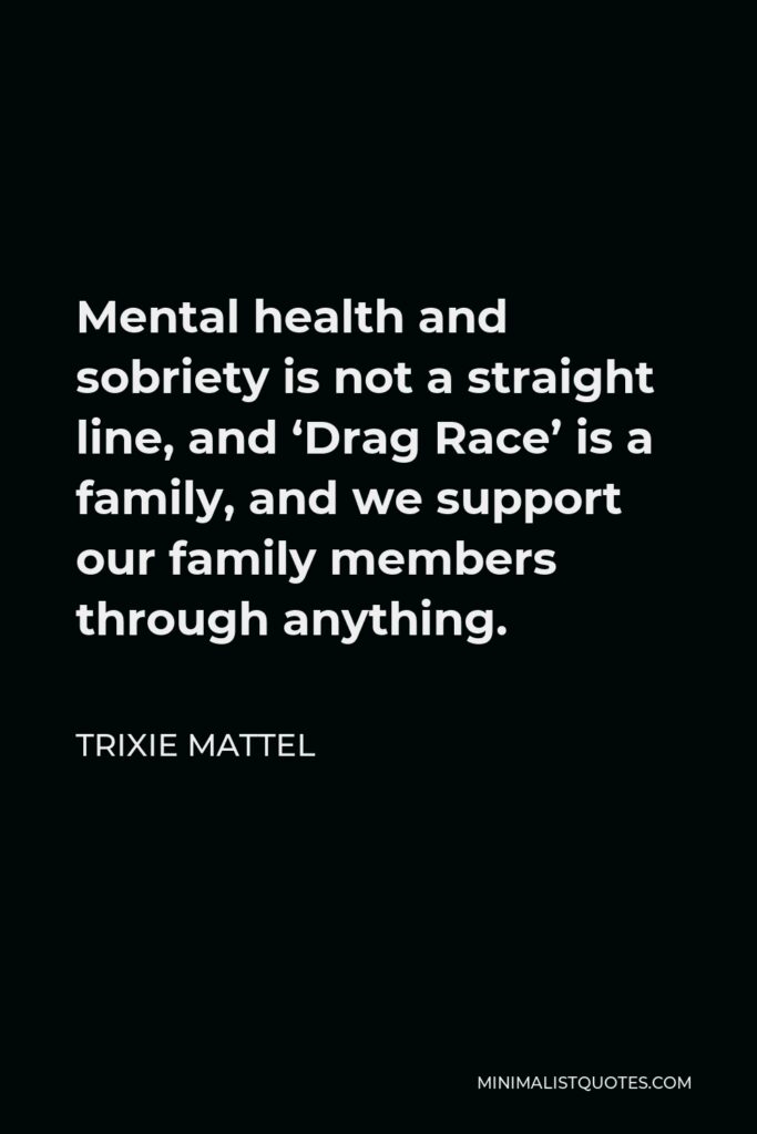 Trixie Mattel Quote - Mental health and sobriety is not a straight line, and ‘Drag Race’ is a family, and we support our family members through anything.