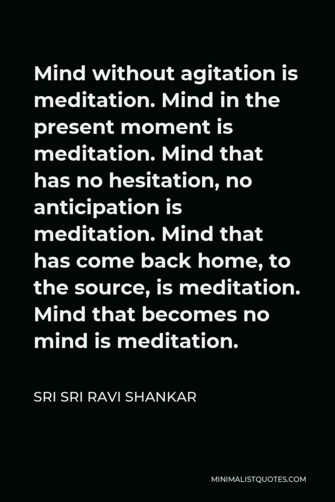 Sri Sri Ravi Shankar Quote - Mind without agitation is meditation. Mind in the present moment is meditation. Mind that has no hesitation, no anticipation is meditation. Mind that has come back home, to the source, is meditation. Mind that becomes no mind is meditation.