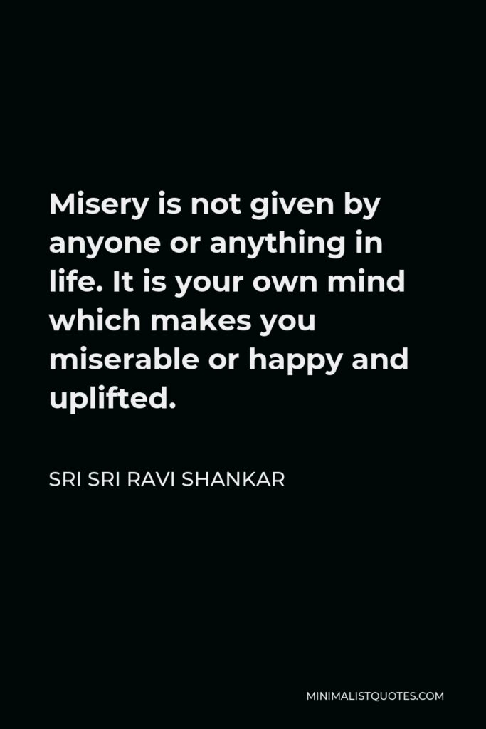 Sri Sri Ravi Shankar Quote - Misery is not given by anyone or anything in life. It is your own mind which makes you miserable or happy and uplifted.