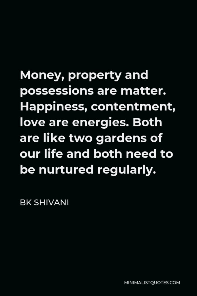 BK Shivani Quote - Money, property and possessions are matter. Happiness, contentment, love are energies. Both are like two gardens of our life and both need to be nurtured regularly.